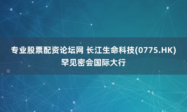专业股票配资论坛网 长江生命科技(0775.HK)罕见密会国际大行