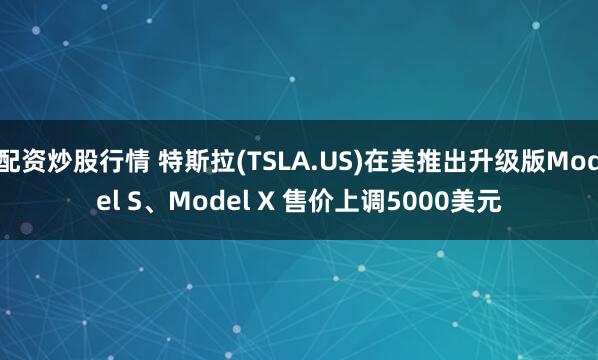 配资炒股行情 特斯拉(TSLA.US)在美推出升级版Model S、Model X 售价上调5000美元