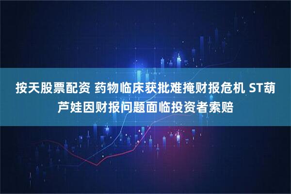 按天股票配资 药物临床获批难掩财报危机 ST葫芦娃因财报问题面临投资者索赔