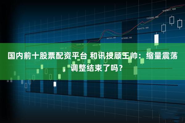 国内前十股票配资平台 和讯投顾王帅：缩量震荡，调整结束了吗？