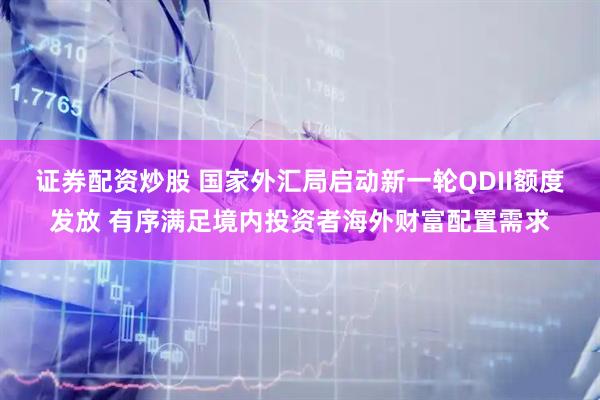 证券配资炒股 国家外汇局启动新一轮QDII额度发放 有序满足境内投资者海外财富配置需求
