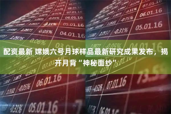 配资最新 嫦娥六号月球样品最新研究成果发布，揭开月背“神秘面纱”