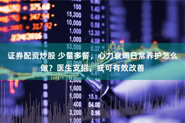 证券配资炒股 少量多餐，心力衰竭日常养护怎么做？医生支招，或可有效改善
