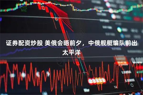 证券配资炒股 美俄会晤前夕，中俄舰艇编队前出太平洋