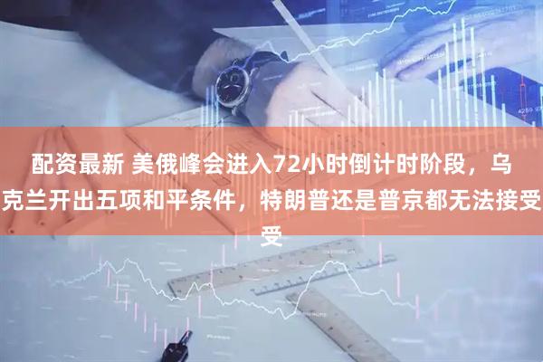 配资最新 美俄峰会进入72小时倒计时阶段，乌克兰开出五项和平条件，特朗普还是普京都无法接受