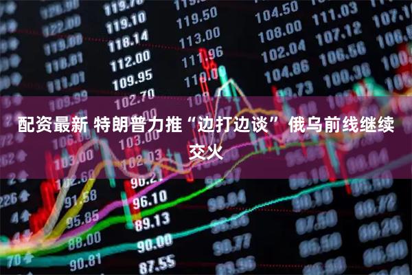 配资最新 特朗普力推“边打边谈” 俄乌前线继续交火