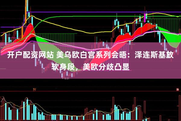 开户配资网站 美乌欧白宫系列会晤：泽连斯基放软身段，美欧分歧凸显