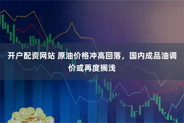 开户配资网站 原油价格冲高回落，国内成品油调价或再度搁浅