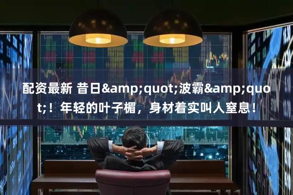 配资最新 昔日&quot;波霸&quot;！年轻的叶子楣，身材着实叫人窒息！
