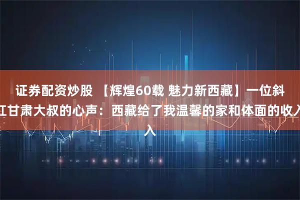 证券配资炒股 【辉煌60载 魅力新西藏】一位斜杠甘肃大叔的心声：西藏给了我温馨的家和体面的收入