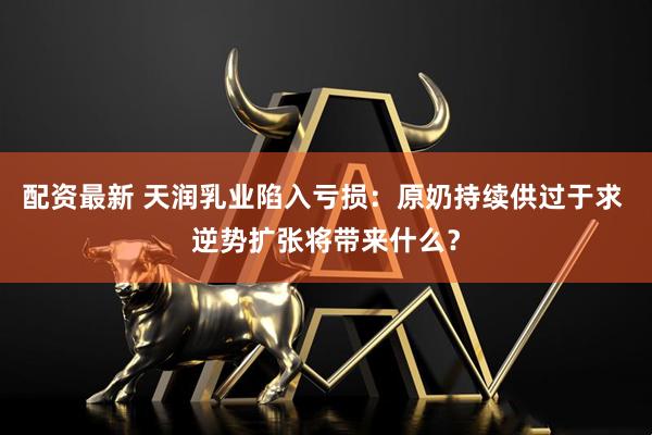 配资最新 天润乳业陷入亏损：原奶持续供过于求 逆势扩张将带来什么？