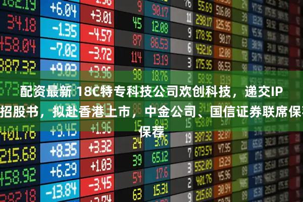 配资最新 18C特专科技公司欢创科技，递交IPO招股书，拟赴香港上市，中金公司、国信证券联席保荐