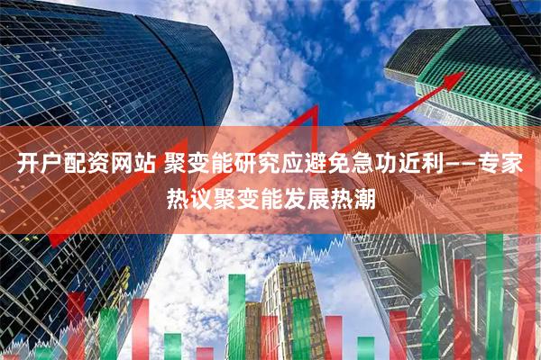 开户配资网站 聚变能研究应避免急功近利——专家热议聚变能发展热潮