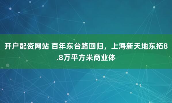 开户配资网站 百年东台路回归，上海新天地东拓8.8万平方米商业体