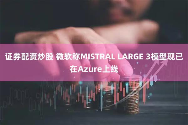 证券配资炒股 微软称MISTRAL LARGE 3模型现已在Azure上线