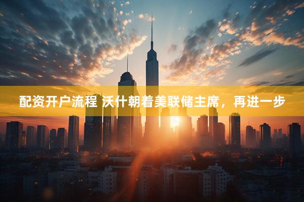 配资开户流程 沃什朝着美联储主席，再进一步