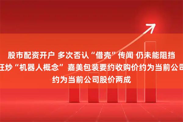 股市配资开户 多次否认“借壳”传闻 仍未能阻挡市场一度狂炒“机器人概念” 嘉美包装要约收购价约为当前公司股价两成