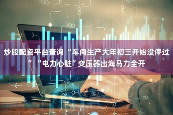 炒股配资平台查询 “车间生产大年初三开始没停过” “电力心脏”变压器出海马力全开