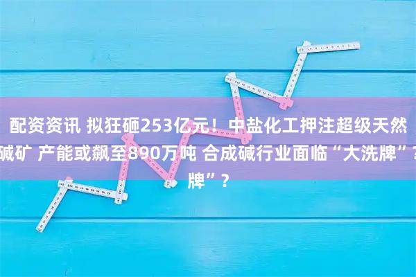 配资资讯 拟狂砸253亿元！中盐化工押注超级天然碱矿 产能或飙至890万吨 合成碱行业面临“大洗牌”？