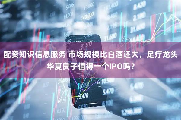 配资知识信息服务 市场规模比白酒还大，足疗龙头华夏良子值得一个IPO吗？