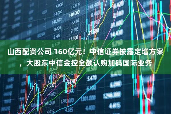 山西配资公司 160亿元！中信证券披露定增方案，大股东中信金控全额认购加码国际业务