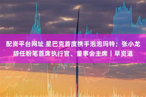 配资平台网址 星巴克首度携手泡泡玛特；张小龙辞任粉笔首席执行官、董事会主席｜早资道