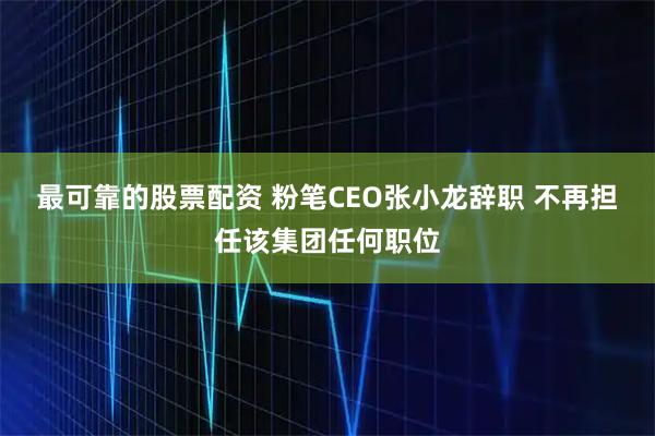 最可靠的股票配资 粉笔CEO张小龙辞职 不再担任该集团任何职位