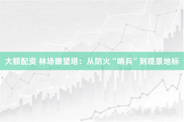 大额配资 林场瞭望塔：从防火“哨兵”到观景地标