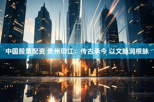 中国股票配资 贵州印江：传古承今 以文脉润根脉