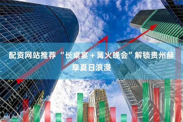 配资网站推荐 “长桌宴＋篝火晚会”解锁贵州赫章夏日浪漫