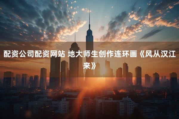 配资公司配资网站 地大师生创作连环画《风从汉江来》