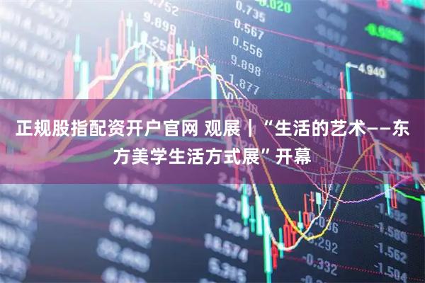 正规股指配资开户官网 观展｜“生活的艺术——东方美学生活方式展”开幕
