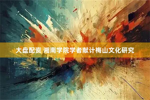 大盘配资 湘南学院学者献计梅山文化研究