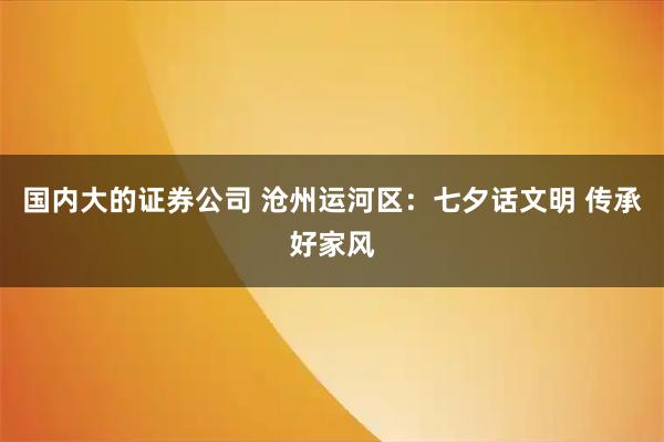 国内大的证券公司 沧州运河区：七夕话文明 传承好家风